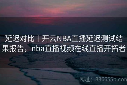 延迟对比｜开云NBA直播延迟测试结果报告，nba直播视频在线直播开拓者