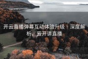 开云直播弹幕互动体验升级｜深度解析，云开讲直播