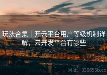 玩法合集｜开云平台用户等级机制详解，云开发平台有哪些