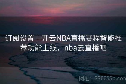 订阅设置｜开云NBA直播赛程智能推荐功能上线，nba云直播吧
