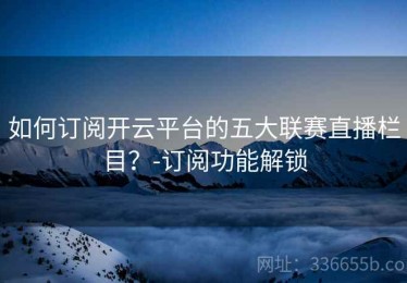 如何订阅开云平台的五大联赛直播栏目？-订阅功能解锁