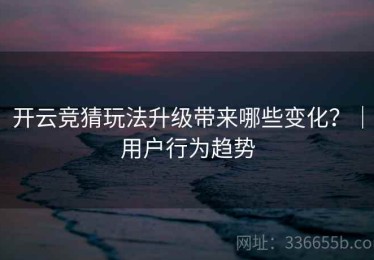 开云竞猜玩法升级带来哪些变化？｜用户行为趋势