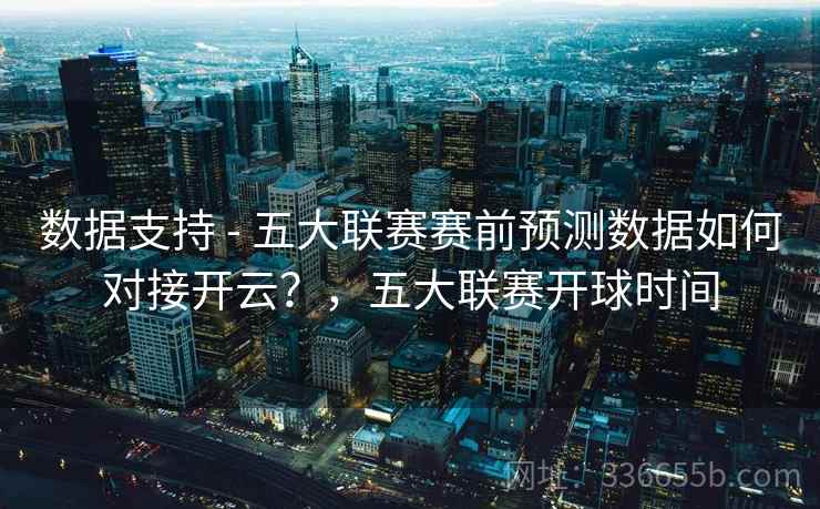 数据支持 - 五大联赛赛前预测数据如何对接开云？，五大联赛开球时间