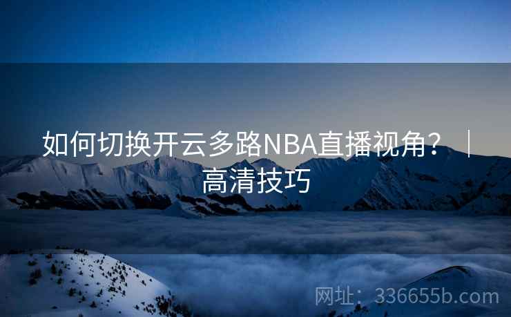 如何切换开云多路NBA直播视角？｜高清技巧