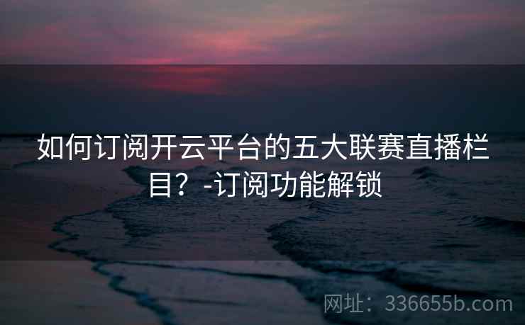 如何订阅开云平台的五大联赛直播栏目？-订阅功能解锁
