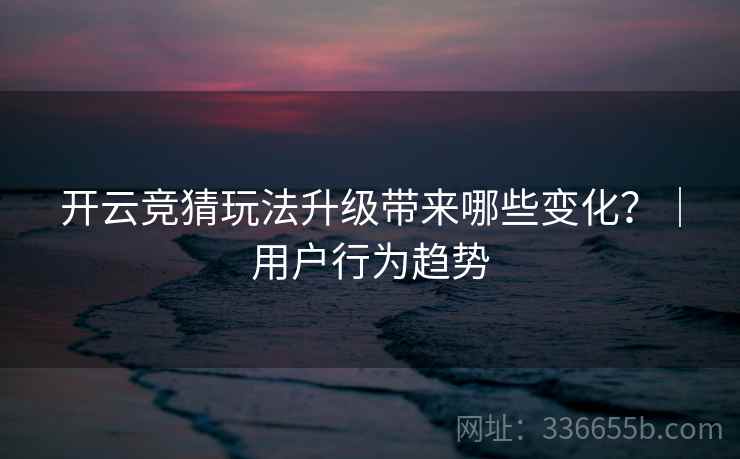 开云竞猜玩法升级带来哪些变化？｜用户行为趋势