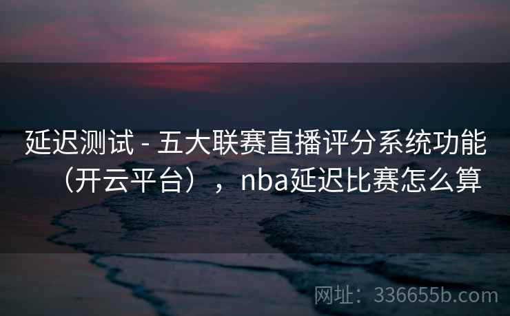 延迟测试 - 五大联赛直播评分系统功能（开云平台），nba延迟比赛怎么算