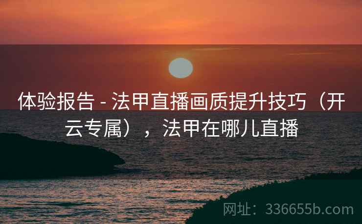 体验报告 - 法甲直播画质提升技巧（开云专属），法甲在哪儿直播