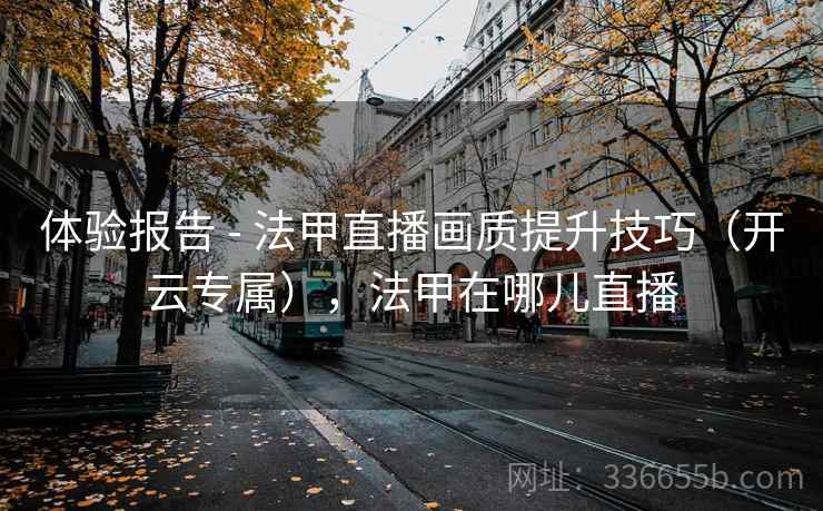 体验报告 - 法甲直播画质提升技巧（开云专属），法甲在哪儿直播