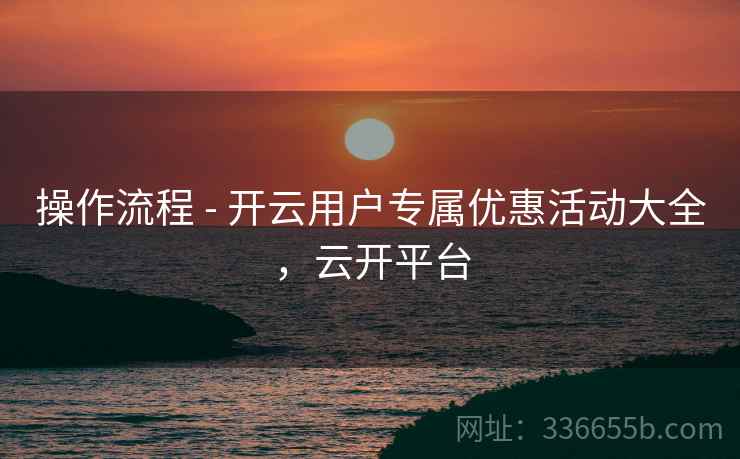 操作流程 - 开云用户专属优惠活动大全，云开平台