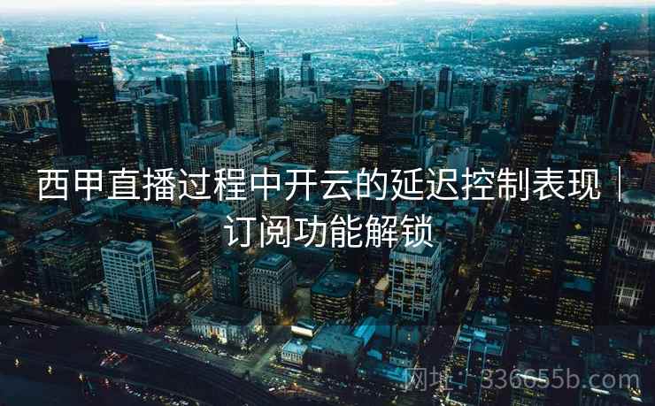西甲直播过程中开云的延迟控制表现｜订阅功能解锁