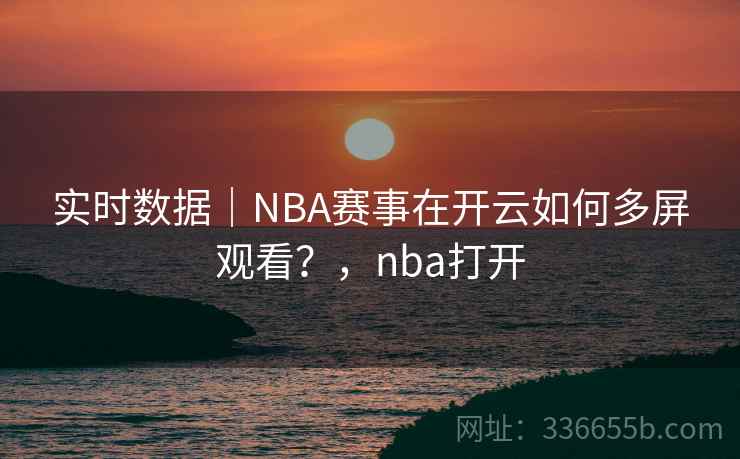 实时数据｜NBA赛事在开云如何多屏观看？，nba打开