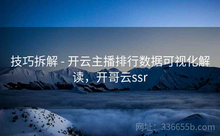 技巧拆解 - 开云主播排行数据可视化解读，开哥云ssr