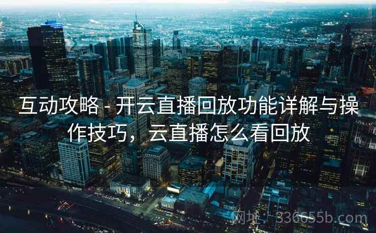 互动攻略 - 开云直播回放功能详解与操作技巧，云直播怎么看回放