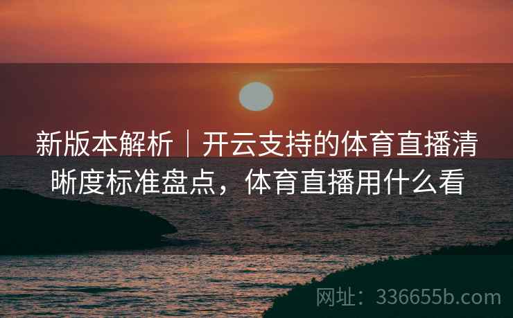 新版本解析｜开云支持的体育直播清晰度标准盘点，体育直播用什么看
