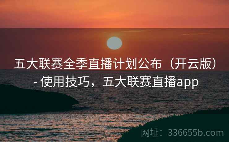 五大联赛全季直播计划公布（开云版） - 使用技巧，五大联赛直播app