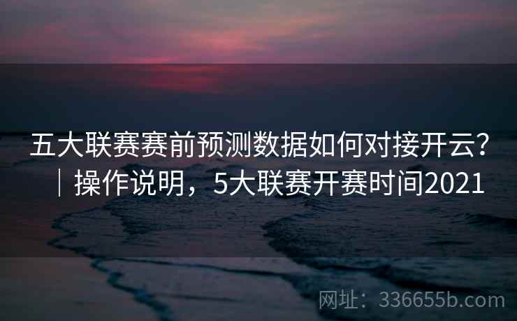 五大联赛赛前预测数据如何对接开云？｜操作说明，5大联赛开赛时间2021