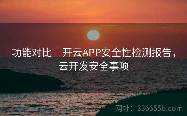 功能对比｜开云APP安全性检测报告，云开发安全事项