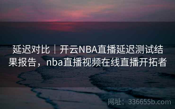 延迟对比｜开云NBA直播延迟测试结果报告，nba直播视频在线直播开拓者