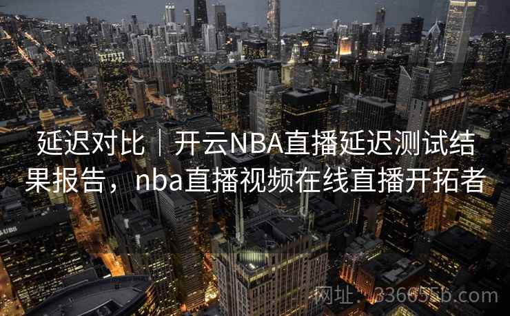 延迟对比｜开云NBA直播延迟测试结果报告，nba直播视频在线直播开拓者