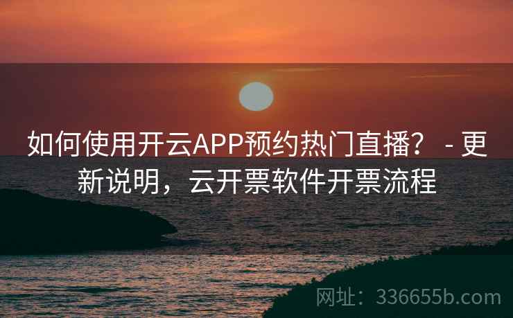 如何使用开云APP预约热门直播？ - 更新说明，云开票软件开票流程